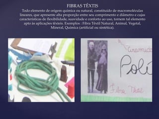 { 
FIBRAS TÊXTIS 
Todo elemento de origem química ou natural, constituído de macromoléculas 
lineares, que apresente alta proporção entre seu comprimento e diâmetro e cujas 
características de flexibilidade, suavidade e conforto ao uso, tornem tal elemento 
apto às aplicações têxteis. Exemplos : Fibra Têxtil Natural, Animal, Vegetal, 
Mineral, Química (artificial ou sintética). 
 