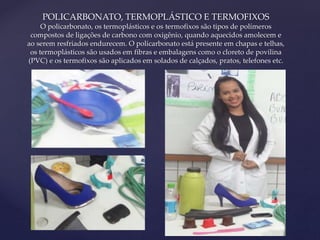 POLICARBONATO, TERMOPLÁSTICO E TERMOFIXOS 
O policarbonato, os termoplásticos e os termofixos são tipos de polímeros 
compostos de ligações de carbono com oxigênio, quando aquecidos amolecem e 
ao serem resfriados endurecem. O policarbonato está presente em chapas e telhas, 
os termoplásticos são usados em fibras e embalagens como o cloreto de povilina 
(PVC) e os termofixos são aplicados em solados de calçados, pratos, telefones etc. 
{ 
 