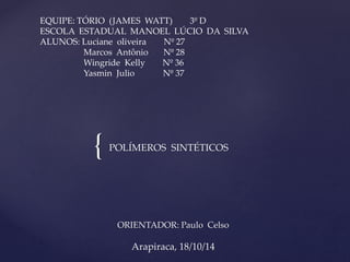EQUIPE: TÓRIO (JAMES WATT) 3º D 
ESCOLA ESTADUAL MANOEL LÚCIO DA SILVA 
ALUNOS: Luciane oliveira Nº 27 
Marcos Antônio Nº 28 
Wingride Kelly Nº 36 
Yasmin Julio Nº 37 
{ POLÍMEROS SINTÉTICOS 
ORIENTADOR: Paulo Celso 
Arapiraca, 18/10/14 
