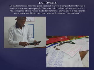 { 
ELASTÔMEROS 
Os elastómeros são materiais poliméricos reticuláveis, a temperaturas inferiores à 
sua temperatura de decomposição. São duros e tipo vidro a baixas temperaturas e 
não são sujeitos a fluxo viscoso a altas temperaturas. Em vez disso, especialmente 
à temperatura ambiente, eles comportam-se de maneira “rubber-elastic”. 
 