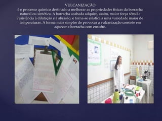{ 
VULCANIZAÇÃO 
é o processo químico destinado a melhorar as propriedades físicas da borracha 
natural ou sintética. A borracha acabada adquire, assim, maior força tênsil e 
resistência à dilatação e à abrasão, e torna-se elástica a uma variedade maior de 
temperaturas. A forma mais simples de provocar a vulcanização consiste em 
aquecer a borracha com enxofre. 
 