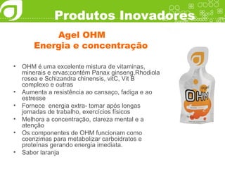 Produtos Inovadores Agel OHM Energia e concentração OHM é uma excelente mistura de vitaminas, minerais e ervas;contém Panax ginseng,Rhodiola rosea e Schizandra chinensis, vitC, Vit B complexo e outras Aumenta a resistência ao cansaço, fadiga e ao estresse Fornece  energia extra- tomar após longas jornadas de trabalho, exercícios físicos Melhora a concentração, clareza mental e a atenção Os componentes de OHM funcionam como coenzimas para metabolizar carboidratos e proteínas gerando energia imediata. Sabor laranja 