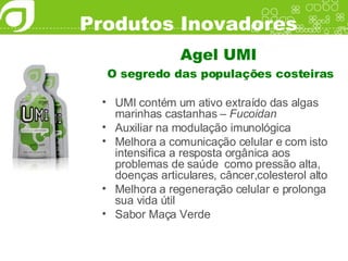 Produtos Inovadores Agel UMI O segredo das populações costeiras UMI contém um ativo extraído das algas marinhas castanhas –  Fucoidan Auxiliar na modulação imunológica Melhora a comunicação celular e com isto intensifica a resposta orgânica aos problemas de saúde  como pressão alta, doenças articulares, câncer,colesterol alto Melhora a regeneração celular e prolonga sua vida útil Sabor Maça Verde 