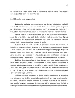 106

não apresentaram dependências entre as variáveis, ou seja, os valores obtidos foram
maiores que 0,001 em todos as simulações.

2.3.1.3.5 Análise geral das pesquisas

Na pesquisa qualitativa se pode observar que 3 dos 5 concorrentes estão há
mais de 15 anos no mercado, e que a maioria destes comercializa apenas programas
de intercâmbios, o que indica que já possuem maior credibilidade. No quesito ponto
forte, o bom atendimento foi o que mais se destacou nas respostas dos concorrentes.
Pôde-se observar que os entrevistados que já realizaram intercâmbio eram ou
ainda são universitários e que parte destes trabalham na área administrativa. O prazo
de permanência dos intercambistas no exterior ficou entre 1 a 3 meses e a maioria
deles preferiu ir com amigos e ficar em casa de família.
Neste estudo foram coletados dados de pessoas que ainda não realizaram um
intercâmbio, mas que gostariam de realizar, e se percebeu que a rotina dessas pessoas
é muito parecida, visto que todos tem seu trabalho como principal ocupação do período
diurno e a noite se ocupam com a faculdade ou com alguma atividade física. Outro
ponto relevante é que todos os 11 entrevistados possuem contato com um segundo
idioma mas apenas 2 dentre esses 11, já tiveram a experiência de estar no exterior.
Na última etapa, quantitativa, se pôde observar que a maioria dos respondentes
foi do gênero masculino com 60,1% da amostra e 74,2% da amostra são solteiros. A
faixa etária que obteve destaque foi a de 20 a 24 anos, com 58,1% dos entrevistados.
Ainda nesta etapa, pôde-se verificar que 45,5% possuem uma renda familiar mensal de
R$ 2.712,01 e R$ 6.780,00, o que condiz diretamente com o que foi apresentado pelos
concorrentes na etapa qualitativa.
Ao avaliar o grau de importância de alguns aspectos no momento da escolha de
uma agência de intercâmbios, a qualidade no atendimento e o preço se sobressaíram
em relação aos demais quesitos, seguidos do prazo de pagamento e dos descontos,
que também obtiveram pontuação de relevância. Já os aspectos como fachada e
iluminação foram considerados como menos importantes na opinião dos entrevistados.

 