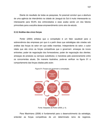107

Diante do resultado de todas as pesquisas, foi possível concluir que a abertura
de uma agência de intercâmbio na cidade de Jaraguá do Sul é muito interessante ou
interessante para 93,6% dos entrevistados e esse acaba sendo um dos fatores
primordiais para a escolha desse empreendimento como alvo de estudo.

2.3.2 Análise das cinco forças

Porter (2004) enfatiza que a competição é um fator saudável para a
sobrevivência das empresas por que é a partir disso que estratégias são criadas sob
análise das forças do setor em que estão inseridas. Independente do setor, o autor
relata que são cinco as forças competitivas que o governam: ameaças de novos
entrantes; poder de negociação dos fornecedores; poder de negociação dos clientes;
ameaças de produtos ou serviços substitutos; e manobras pelo posicionamento entre
os concorrentes atuais. De maneira ilustrativa, pode-se verificar na figura 01 o
comportamento das forças citadas pelo autor.
Figura 01: Forças que governam a competição.

Fonte: Adaptado de Porter (2008, p. 4).

Para Maximiano (2006) é fundamental para o desenvolvimento da estratégia,
entender

as

forças

competitivas

de

um

determinado

ramo

de

negócios.

 