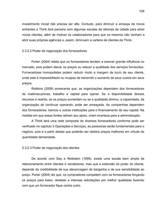 109

investimento inicial não precisa ser alto. Contudo, para diminuir a ameaça de novos
entrantes a Think fará parceria com algumas escolas de idiomas da cidade para atrair
novos clientes, além de motivar os colaboradores para que os mesmos não venham a
abrir suas próprias agências e, assim, diminuam a carteira de clientes da Think.

2.3.2.2 Poder de negociação dos fornecedores

Porter (2004) relata que os fornecedores tendem a exercer grande influência no
mercado, pois podem elevar os preços ou reduzir a qualidade dos serviços fornecidos.
Fornecedores monopolistas podem reduzir muito a margem de lucro de seu cliente,
onde este é impossibilitado ou incapaz de transmitir o aumento de seus custos em seus
preços.
Robbins (2009) acrescenta que, as organizações dependem dos fornecedores
de matérias-primas, trabalho e capital para operar. Se a disponibilidade desses
recursos é restrita, se os preços aumentam ou se a qualidade diminui, a capacidade, da
organização de continuar operando, pode ser ameaçada. As companhias dependem
dos fornecedores, bancos e outras instituições para o financiamento de seu capital. Na
medida em que essas fontes retiram seu apoio, criam incerteza para a administração.
A Think terá uma rede composta de diversos fornecedores conforme pode ser
verificado no capítulo 3 Operações e Serviços, as parecerias serão fundamentais para o
negócio, pois é a partir destas que poderão ser obtidos preços melhores em virtude da
quantidade demandada.

2.3.2.3 Poder de negociação dos clientes

De acordo com Day e Reibstein (1999), existe uma escala bem ampla de
relacionamento entre clientes e vendedores, mas que a extensão do poder do cliente,
depende da credibilidade de sua alavancagem de barganha e de sua sensibilidade ao
preço. Porter (2004) diz que, os compradores competem com os fornecedores forçando
os preços para baixo, atrelado a intensas solicitações por melhor qualidade fazendo
com que um fornecedor fique contra outro.

 