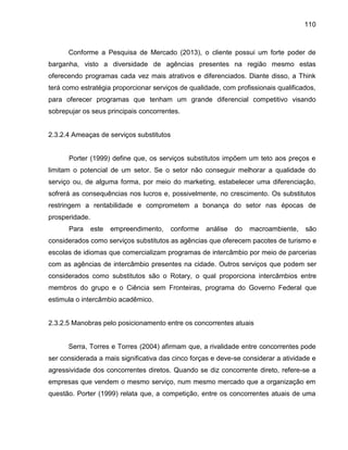 110

Conforme a Pesquisa de Mercado (2013), o cliente possui um forte poder de
barganha, visto a diversidade de agências presentes na região mesmo estas
oferecendo programas cada vez mais atrativos e diferenciados. Diante disso, a Think
terá como estratégia proporcionar serviços de qualidade, com profissionais qualificados,
para oferecer programas que tenham um grande diferencial competitivo visando
sobrepujar os seus principais concorrentes.

2.3.2.4 Ameaças de serviços substitutos

Porter (1999) define que, os serviços substitutos impõem um teto aos preços e
limitam o potencial de um setor. Se o setor não conseguir melhorar a qualidade do
serviço ou, de alguma forma, por meio do marketing, estabelecer uma diferenciação,
sofrerá as consequências nos lucros e, possivelmente, no crescimento. Os substitutos
restringem a rentabilidade e comprometem a bonança do setor nas épocas de
prosperidade.
Para

este

empreendimento,

conforme

análise

do

macroambiente,

são

considerados como serviços substitutos as agências que oferecem pacotes de turismo e
escolas de idiomas que comercializam programas de intercâmbio por meio de parcerias
com as agências de intercâmbio presentes na cidade. Outros serviços que podem ser
considerados como substitutos são o Rotary, o qual proporciona intercâmbios entre
membros do grupo e o Ciência sem Fronteiras, programa do Governo Federal que
estimula o intercâmbio acadêmico.

2.3.2.5 Manobras pelo posicionamento entre os concorrentes atuais

Serra, Torres e Torres (2004) afirmam que, a rivalidade entre concorrentes pode
ser considerada a mais significativa das cinco forças e deve-se considerar a atividade e
agressividade dos concorrentes diretos. Quando se diz concorrente direto, refere-se a
empresas que vendem o mesmo serviço, num mesmo mercado que a organização em
questão. Porter (1999) relata que, a competição, entre os concorrentes atuais de uma

 