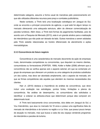 111

determinada categoria, assume a forma usual de manobras pelo posicionamento em
que são utilizados diferentes recursos para preço e combates publicitários.
Neste contexto, a Think terá uma localização estratégica em Jaraguá do Sul,
onde se encontra a principal concorrente da agência, a qual está há algum tempo no
mercado oferecendo uma adequada estrutura, além de oferecer comercialização de
pacotes turísticos. Além disso, a Think terá formas de pagamentos facilitadas, pois de
acordo com a Pesquisa de Mercado (2013), este é um grande atrativo para a realização
de intercâmbios que não pode ser deixado de lado. Outras manobras a serem adotadas
pela Think estarão relacionadas ao horário diferenciado de atendimento e ações
mercadológicas.

2.3.3 Concorrência do futuro negócio

Concorrência é uma característica de mercado decorrente da ação de empresas
rivais, denominadas competidoras ou concorrentes, que disputam os mesmo clientes,
consumidores ou fornecedores (PORTER, 1999). Kotler e Keller (2006) afirmam que a
concorrência não se verifica apenas sob o aspecto setorial, em que se contempla um
grupo de empresas que oferecem um produto ou uma categoria de produtos substitutos
um dos outros, mas deve ser abordada amplamente, sob o aspecto de mercado, em
que as firmas competidoras são aquelas que atendem às mesmas necessidades dos
clientes.
Hair Jr. (2010) destaca a importância da análise da concorrência, que deve
incluir uma avaliação nas estratégias, pontos fortes, limitações e planos da
concorrência. Na análise de desempenho, os consumidores são solicitados a
identificar e ordenar os atributos-chave que determinam porque eles compram em
determinado local.
A Think terá basicamente cinco concorrentes, dois deles em Jaraguá do Sul, a
Vou Intercâmbio, que atua no mercado há 16 anos e possui uma significativa fatia do
mercado de intercâmbios e de turismo na região e a La Voie, que possui pouco tempo
de atuação no mercado, mas que busca a cada dia seu espaço vendendo programas
de intercâmbio e pacotes de turismo.

 