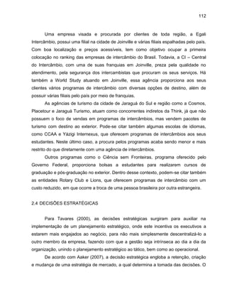 112

Uma empresa visada e procurada por clientes de toda região, a Egali
Intercâmbio, possui uma filial na cidade de Joinville e várias filiais espalhadas pelo país.
Com boa localização e preços acessíveis, tem como objetivo ocupar a primeira
colocação no ranking das empresas de intercâmbio do Brasil. Todavia, a CI – Central
do Intercâmbio, com uma de suas franquias em Joinville, preza pela qualidade no
atendimento, pela segurança dos intercambistas que procuram os seus serviços. Há
também a World Study atuando em Joinville, essa agência proporciona aos seus
clientes vários programas de intercâmbio com diversas opções de destino, além de
possuir várias filiais pelo país por meio de franquias.
As agências de turismo da cidade de Jaraguá do Sul e região como a Cosmos,
Placetour e Jaraguá Turismo, atuam como concorrentes indiretos da Think, já que não
possuem o foco de vendas em programas de intercâmbios, mas vendem pacotes de
turismo com destino ao exterior. Pode-se citar também algumas escolas de idiomas,
como CCAA e Yázigi Internexus, que oferecem programas de intercâmbios aos seus
estudantes. Neste último caso, a procura pelos programas acaba sendo menor e mais
restrito do que diretamente com uma agência de intercâmbios.
Outros programas como o Ciência sem Fronteiras, programa oferecido pelo
Governo Federal, proporciona bolsas a estudantes para realizarem cursos de
graduação e pós-graduação no exterior. Dentro desse contexto, podem-se citar também
as entidades Rotary Club e Lions, que oferecem programas de intercâmbio com um
custo reduzido, em que ocorre a troca de uma pessoa brasileira por outra estrangeira.

2.4 DECISÕES ESTRATÉGICAS

Para Tavares (2000), as decisões estratégicas surgiram para auxiliar na
implementação de um planejamento estratégico, onde este incentiva os executivos a
estarem mais engajados ao negócio, para não mais simplesmente descentralizá-lo a
outro membro da empresa, fazendo com que a gestão seja intrínseca ao dia a dia da
organização, unindo o planejamento estratégico ao tático, bem como ao operacional.
De acordo com Aaker (2007), a decisão estratégica engloba a retenção, criação
e mudança de uma estratégia de mercado, a qual determina a tomada das decisões. O

 