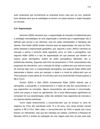 113

autor acrescenta que normalmente as empresas levam mais que um ano, podendo
levar décadas para que as estratégias se tornem um passo decisivo e sejam lançadas
ao mercado.

2.4.1 Segmentação
amineni

menciona ue, a segmentaç o de mercado é fundamental para

a estratégia mercadológica de uma organização e comenta que a segmentação não é
definida pelo serviço a ser oferecido, mas sim pelas necessidades e interesses dos
clientes. Para Kotler (2000) existem diversos tipos de segmentação. No caso da Think,
serão utilizadas a segmentação geográfica, que, segundo o autor, define o tamanho do
mercado e estima o tamanho deste segmento como um todo; a psicográfica, que
segundo Kotler (2000) é o tipo de segmentação em que pessoas que dividem um
mesmo grupo demográfico, podem ter perfis psicográficos diferentes, isto é,
preferências distintas. Seguindo esta linha de pensamento a Think comercializará seis
programas de intercâmbio, com a intenção de atingir o público-alvo que está em busca
de vivenciar algo novo; e a segmentação demográfica, que segundo Kotler (2000) está
relacionada a fatores, como por exemplo, a idade e a renda do público-alvo que na
Think possuem a faixa etária de 15 a 29 anos com uma renda familiar mensal superior a
R$ 2.712,01.
Gordon (2003) e Dias (2003) complementa Kotler (2000) dizendo que a
demografia, a psicografia, o comportamento e o estilo de vida dos consumidores é o
que segmentam os mercados. Alguns consumidores são sensíveis à comunicação,
outros aos preços e outros ao atendimento. Se a única diferenciação significativa do
comprador for sua caracterização, então não existiriam mais segmentos de mercado e
sim apenas clientes individuais.
Como citado anteriormente, o consumidor-alvo que se encaixa no ramo de
negócios da Think são estudantes entre 15 e 29 anos, com renda familiar mensal
superior a R$ 2.712,0. Além disso, o consumidor-alvo da Think é aquele que nunca
fizeram um intercâmbio, mas que tem interesse em realizar. Conforme a Pesquisa de
Mercado (2013) o âmbito da realização de uma viagem para fora do país para este

 