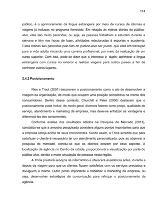114

público, é o aprimoramento da língua estrangeira por meio de cursos de idiomas e
viagens já inclusas no programa fornecido. Em relação às rotinas diárias do públicoalvo, elas são muito parecidas, ou seja, as pessoas trabalham e estudam durante a
semana e têm nas horas de lazer, atividades relacionadas à esportes e academia.
Estas rotinas são parecidas pelo fato do público-alvo ser jovem, que está em transição
para a vida adulta iniciando uma carreira profissional, por meio da realização de um
curso superior. Com isso, pode-se dizer que o interesse é duplo: aprimorar a língua
estrangeira com cursos no exterior e realizar viagens para outros países a fim de
conhecer outros lugares.

2.4.2 Posicionamento

Ries e Trout (2001) descrevem o posicionamento como o ato de desenvolver a
imagem da organização, de modo que ocupem uma posição competitiva na mente dos
consumidores. Dentro desse contexto, Churchill e Peter (2000) destacam que o
posicionamento pode incluir, de modo geral, diversos fatores como preço, qualidade do
serviço, atendimento e marketing da empresa, mas deve-se enfatizar as vantagens e
diferenciá-las dos concorrentes.
Conforme análise dos resultados obtidos na Pesquisa de Mercado (2013),
constatou-se que a amostra pesquisada considera alguns pontos importantes para que
a empresa esteja acima de seus concorrentes. Sendo assim, a Think acredita que para
satisfazer o cliente é necessário ter um atendimento personalizado, pois ao observar a
pesquisa de mercado, conclui-se que os clientes prezam por esse aspecto. A
localização da agência no Centro da cidade, proporcionará a visualização por parte do
público-alvo, devido a maior circulação de pessoas nesta região.
A Think prestará serviços de intercâmbio e oferecerá assistência antes, durante e
depois da viagem para que os clientes fiquem satisfeitos com os serviços prestados e
divulguem a marca. Outro ponto importante é trabalhar o marketing da empresa, ou
seja, desenvolver estratégias de comunicação para reforçar o posicionamento da
agência.

 