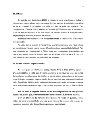 118

2.5.1 Missão

De acordo com Maximiano (2000), a missão de uma organização é indicar e
orientar seus colaboradores como a empresa deve ser exposta à sociedade, e para isso
se tornar possível é necessário que haja um tipo particular de objetivos. Para
complementar, Oliveira (2005); Ogden e Crescitelli (2007) citam que, a missão é a
razão de ser da empresa, é ela que traduz os valores, crenças e tradições que a
empresa segue. Portanto, a missão da Think é:
Promover intercâmbios com responsabilidade e criatividade, tornando-os
inesquecíveis.
Ao viajar para o exterior, o intercambista viverá intensamente uma nova cultura,
um novo jeito de interagir e ver o mundo diferentemente de sua realidade habitual. Para
este momento ser inesquecível, a Think preza em proporcionar intercâmbios aos
jovens, em que os mesmos possam vivenciar a troca de cultura e experiências com
uma imensidão de novidades, acontecimentos e emoções.

2.5.2 Visão e valores organizacionais

Na concepção de Hartmann (2000); Ridolfo Neto e Dias (2006); Ogden e
Crescitelli (2007) é a visão que direciona a empresa a se mover ao longo do tempo,
demonstrando um plano geral de detalhes e planos futuros aos quais deve se buscar.
Nisso, todos os envolvidos na organização devem contribuir para o desenvolvimento da
visão. Para Kotler (2000) a visão pode ser tratada como um sonho impossível, mas que
fornece um direcionamento ao logo prazo para as empresas, por isso, a visão da Think
é:
Ser até 2017, a empresa número um na microrregião do Vale do Itapocu na
escolha de jovens que pretendem realizar um intercâmbio cultural no exterior.
Com um diferencial de mercado, proporcionado na região em questão, a visão
poderá se tornar uma realidade, uma vez que o número de pessoas interessadas em
estudar no exterior é alto, de acordo com pesquisas quantitativas.

 