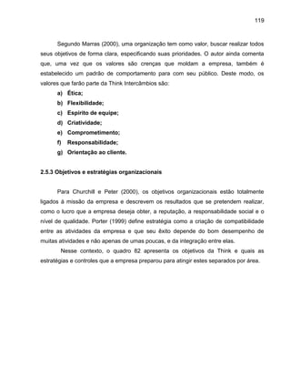 119

Segundo Marras (2000), uma organização tem como valor, buscar realizar todos
seus objetivos de forma clara, especificando suas prioridades. O autor ainda comenta
que, uma vez que os valores são crenças que moldam a empresa, também é
estabelecido um padrão de comportamento para com seu público. Deste modo, os
valores que farão parte da Think Intercâmbios são:
a) Ética;
b) Flexibilidade;
c) Espírito de equipe;
d) Criatividade;
e) Comprometimento;
f)

Responsabilidade;

g) Orientação ao cliente.

2.5.3 Objetivos e estratégias organizacionais

Para Churchill e Peter (2000), os objetivos organizacionais estão totalmente
ligados à missão da empresa e descrevem os resultados que se pretendem realizar,
como o lucro que a empresa deseja obter, a reputação, a responsabilidade social e o
nível de qualidade. Porter (1999) define estratégia como a criação de compatibilidade
entre as atividades da empresa e que seu êxito depende do bom desempenho de
muitas atividades e não apenas de umas poucas, e da integração entre elas.
Nesse contexto, o quadro 82 apresenta os objetivos da Think e quais as
estratégias e controles que a empresa preparou para atingir estes separados por área.

 