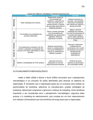 Gestão de Pessoas

Quadro 82: Objetivos, estratégias e controles organizacionais.
Objetivos
Estratégias
Controle
Desenvolver ações de
comunicação que
Realizar pesquisa de
enfatizem o expertise da
mercado, cujo resultado
Obter satisfação dos clientes.
Think, de modo que os
demonstre a satisfação
clientes tenham a certeza
dos clientes em adquirir o
de que estão adquirindo os
serviço da Think.
melhores serviços.
Medir o nível de
Gerar e manter parcerias
satisfação dos clientes
com fornecedores de
por meio de pesquisas de
Ter excelência na prestação dos
qualidades que apresentam
mercado para saber o
serviços oferecidos.
agilidade, eficiência,
quanto estão satisfeitos
segurança e conforto.
com os fornecedores da
Think.

Ter profissionais motivados a fim de
manter a qualidade na prestação dos
serviços com baixa rotatividade na mãode-obra.

Realizar treinamentos,
alocar os colaboradores
com suas habilidades e
manter um ambiente de
trabalho motivador.

Recrutar e selecionar
profissionais em
consonância com o perfil
da empresa e promover
periodicamente
avaliações de
desempenho.

Finanças

Operações

Marketing

120

Manter a rentabilidade da Think atrativa.

Gerenciar de forma
adequada os recursos
disponíveis pela empresa.

Verificar de forma
rigorosa os percentuais
de lucratividade obtida.

2.6 PLANEJAMENTO MERCADOLÓGICO

Kotler e Keller (2006) e Boone e Kurtz (2009) concordam que o planejamento
mercadológico é um processo de ações delimitadas para alcançar os objetivos da
organização. É necessário que a organização passe por um processo para analisar as
oportunidades de marketing, selecionar os mercados-alvo, projetar estratégias de
marketing, desenvolver programas e gerenciar o esforço de marketing. Outra tendência
importante a ser considerada para o planejamento mercadológico, segundos estes
autores, é o marketing de relacionamento, pois consiste em um bom relacionamento
com clientes e fornecedores que traz benefícios de longo prazo para a organização.

 