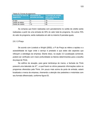 123

Tabela 03: Formas de pagamento.
Descrição do meio de Quantidade de
pagamento
parcelas previstas
À vista
Cartão de débito
Cartão de crédito

0
0
10

% previsto de vendas
para cada forma de
pagamento
10
30
60

As compras que forem realizadas com parcelamento no cartão de crédito serão
realizadas a partir de uma entrada de 30% do valor total do programa. Os outros 70%
do valor do programa, serão realizados em até no máximo 9 parcelas iguais.

2.6.1.3 Praça

De acordo com Lovelock e Wright (2002), o P de Praça se refere a rapidez e a
acessibilidade do lugar onde o serviço é prestado e que estes são aspectos que
reforçam a estratégia da empresa. Diante disso, na seção 3.3 Localização comercial,
poderá ser verificado com maior profundidade os fatores determinantes para a escolha
da praça da Think.
No edifício de atuação, para gerar lembrança de marca, a fachada da Think
possuir uma tele is o de 4 ’’, a ual ficar na itrine passando informações so re os
programas oferecidos pela Think. Um pouco mais acima da porta de entrada, estará
localizada a marca da empresa, chamando a atenção dos pedestres e motoristas com
seu formato diferenciado, conforme figura 03.

 