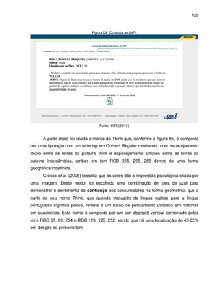 125

Figura 04: Consulta ao INPI.

Fonte: INPI (2013).

A partir disso foi criada a marca da Think que, conforme a figura 05, é composta
por uma tipologia com um lettering em Corbert Regular minúscula, com espacejamento
duplo entre as letras da palavra think e espacejamento simples entre as letras da
palavra intercâmbios, ambas em tom RGB 255, 255, 255 dentro de uma forma
geográfica indefinida.
Crocco et al. (2006) ressalta que as cores dão a impressão psicológica criada por
uma imagem. Deste modo, foi escolhido uma combinação de tons de azul para
demonstrar o sentimento de confiança aos consumidores na forma geométrica que a
partir de seu nome Think, que quando traduzido da língua inglesa para a língua
portuguesa significa pense, remete a um balão de pensamento utilizado em histórias
em quadrinhos. Esta forma é composta por um tom degradê vertical combinado pelos
tons RBG 57, 89, 254 e RGB 129, 225, 252, sendo que há uma localização de 43,03%
em direção ao primeiro tom.

 