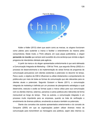 126

Figura 05: Marca.

Kotler e Keller (2012) citam que assim como as marcas, os slogans funcionam
como pilares para sustentar a marca e facilitar o entendimento da mesma pelos
consumidores. Deste modo, a Think utilizará, em suas peças publicitárias, o slogan
pensando no mundo que sempre será sucedido de uma sentença que remeta a algum
programa de intercâmbio ofertado pela agência.
A partir da marca e do slogan apresentados anteriormente é que será delineada
a Comunicação Integrada de Marketing – CIM da Think, que segundo Shimp (2002) é o
processo de desenvolvimento e de implementação de várias formas de programas de
comunicação persuasivos com clientes existentes e potenciais no decorrer do tempo.
Para o autor, o objetivo da CIM é influenciar ou afetar diretamente o comportamento do
público-alvo por meio de todas as formas de comunicação que são relevantes para os
clientes atuais e potenciais. Segundo Guissoni e Neves (2011), a comunicação
integrada de marketing é definida por um processo de planejamento estratégico o qual
desenvolve, executa e avalia as formas quais a marca utiliza para sua comunicação
com os clientes internos, externos, parceiros e outros públicos-alvo relevantes de forma
mensurável ao longo do tempo.

Para os autores, a comunicação integrada é um

processo muito importante para as empresas, quando se trata de verificação e
envolvimento de diversos públicos, envolvendo os atuais e também os potenciais.
Diante dos conceitos dos autores apresentados anteriormente e do conceito de
Cerqueira (2005) em que as organizações podem utilizar diversos meios de
comunicação para transmitirem as mensagens aos públicos, sejam eles internos ou

 