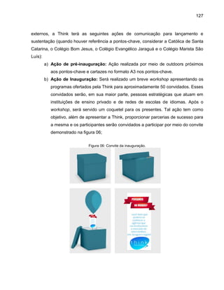 127

externos, a Think terá as seguintes ações de comunicação para lançamento e
sustentação (quando houver referência a pontos-chave, considerar a Católica de Santa
Catarina, o Colégio Bom Jesus, o Colégio Evangélico Jaraguá e o Colégio Marista São
Luís):
a) Ação de pré-inauguração: Ação realizada por meio de outdoors próximos
aos pontos-chave e cartazes no formato A3 nos pontos-chave.
b) Ação de Inauguração: Será realizado um breve workshop apresentando os
programas ofertados pela Think para aproximadamente 50 convidados. Esses
convidados serão, em sua maior parte, pessoas estratégicas que atuam em
instituições de ensino privado e de redes de escolas de idiomas. Após o
workshop, será servido um coquetel para os presentes. Tal ação tem como
objetivo, além de apresentar a Think, proporcionar parcerias de sucesso para
a mesma e os participantes serão convidados a participar por meio do convite
demonstrado na figura 06;
Figura 06: Convite da inauguração.

 