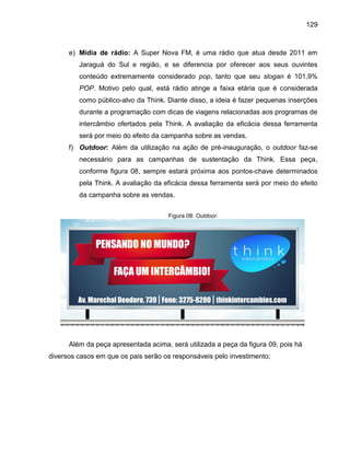 129

e) Mídia de rádio: A Super Nova FM, é uma rádio que atua desde 2011 em
Jaraguá do Sul e região, e se diferencia por oferecer aos seus ouvintes
conteúdo extremamente considerado pop, tanto que seu slogan é 101,9%
POP. Motivo pelo qual, está rádio atinge a faixa etária que é considerada
como público-alvo da Think. Diante disso, a ideia é fazer pequenas inserções
durante a programação com dicas de viagens relacionadas aos programas de
intercâmbio ofertados pela Think. A avaliação da eficácia dessa ferramenta
será por meio do efeito da campanha sobre as vendas.
f) Outdoor: Além da utilização na ação de pré-inauguração, o outdoor faz-se
necessário para as campanhas de sustentação da Think. Essa peça,
conforme figura 08, sempre estará próxima aos pontos-chave determinados
pela Think. A avaliação da eficácia dessa ferramenta será por meio do efeito
da campanha sobre as vendas.
Figura 08: Outdoor.

Além da peça apresentada acima, será utilizada a peça da figura 09, pois há
diversos casos em que os pais serão os responsáveis pelo investimento;

 