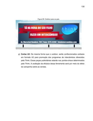 130

Figura 09: Outdoor para os pais.

g) Cartaz A3: Da mesma forma que o outdoor, serão confeccionados cartazes
em formato A3 para promoção dos programas de intercâmbios oferecidos
pela Think. Essas peças publicitárias estarão nos pontos-chave determinados
pela Think. A avaliação da eficácia dessa ferramenta será por meio do efeito
da campanha sobre as vendas.

 