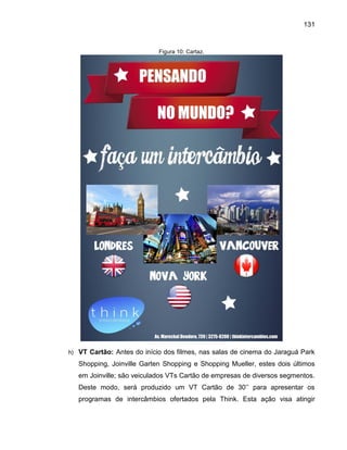 131

Figura 10: Cartaz.

h) VT Cartão: Antes do início dos filmes, nas salas de cinema do Jaraguá Park

Shopping, Joinville Garten Shopping e Shopping Mueller, estes dois últimos
em Joinville; são veiculados VTs Cartão de empresas de diversos segmentos.
este modo, ser

produ ido um VT Cart o de 3 ’’ para apresentar os

programas de intercâmbios ofertados pela Think. Esta ação visa atingir

 