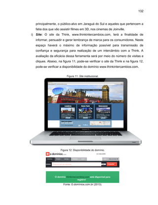 132

principalmente, o público-alvo em Jaraguá do Sul e aqueles que pertencem a
fatia dos que vão assistir filmes em 3D, nos cinemas de Joinville.
i) Site: O site da Think, www.thinkintercambios.com, terá a finalidade de
informar, persuadir e gerar lembrança de marca para os consumidores. Neste
espaço haverá o máximo de informação possível para transmissão de
confiança e segurança para realização de um intercâmbio com a Think. A
avaliação da eficácia dessa ferramenta será por meio do número de visitas e
cliques. Abaixo, na figura 11, pode-se verificar o site da Think e na figura 12,
pode-se verificar a disponibilidade do domínio www.thinkintercambios.com.
Figura 11: Site institucional.

Figura 12: Disponibilidade do domínio.

Fonte: E-domínios.com.br (2013).

 