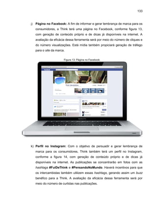 133

j)

Página no Facebook: A fim de informar e gerar lembrança de marca para os
consumidores, a Think terá uma página no Facebook, conforme figura 13,
com geração de conteúdo próprio e de dicas já disponíveis na internet. A
avaliação da eficácia dessa ferramenta será por meio do número de cliques e
do número visualizações. Está mídia também propiciará geração de tráfego
para o site da marca.
Figura 13: Página no Facebook.

k) Perfil no Instagram: Com o objetivo de persuadir e gerar lembrança de
marca para os consumidores, Think também terá um perfil no Instagram,
conforme a figura 14, com geração de conteúdo próprio e de dicas já
disponíveis na internet. As publicações se concentrarão em fotos com as
hashtags #FuiDeThink e #PensandoNoMundo. Haverá incentivos para que
os intercambistas também utilizem essas hashtags, gerando assim um buzz
benéfico para a Think. A avaliação da eficácia dessa ferramenta será por
meio do número de curtidas nas publicações.

 
