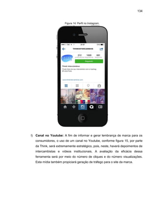 134

Figura 14: Perfil no Instagram.

l) Canal no Youtube: A fim de informar e gerar lembrança de marca para os
consumidores, o uso de um canal no Youtube, conforme figura 15, por parte
da Think, será extremamente estratégico, pois, neste, haverá depoimentos de
intercambistas e vídeos institucionais. A avaliação da eficácia dessa
ferramenta será por meio do número de cliques e do número visualizações.
Esta mídia também propiciará geração de tráfego para o site da marca.

 