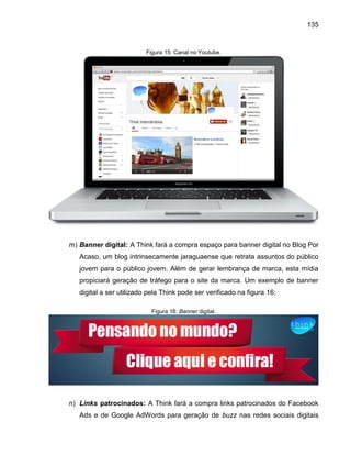 135

Figura 15: Canal no Youtube.

m) Banner digital: A Think fará a compra espaço para banner digital no Blog Por
Acaso, um blog intrinsecamente jaraguaense que retrata assuntos do público
jovem para o público jovem. Além de gerar lembrança de marca, esta mídia
propiciará geração de tráfego para o site da marca. Um exemplo de banner
digital a ser utilizado pela Think pode ser verificado na figura 16;
Figura 16: Banner digital.

n) Links patrocinados: A Think fará a compra links patrocinados do Facebook
Ads e de Google AdWords para geração de buzz nas redes sociais digitais

 