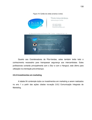 138

Figura 19: Cartão de visitas anverso e verso.

Quanto aos Coordenadores de Pós-Vendas, estes também terão todo o
conhecimento necessário para transpassar segurança aos intercambistas. Estes
profissionais contarão principalmente com o Stur e com o Hangout, este último para
utilização na orientação pré-embarque.

2.6.4 Investimentos em marketing

A tabela 04 contempla todos os investimentos em marketing a serem realizados
no ano 1 a partir das ações citadas na seção 2.6.2 Comunicação Integrada de
Marketing.

 