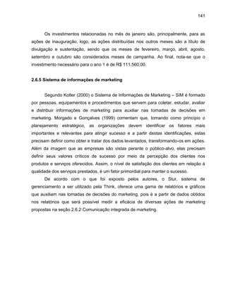 141

Os investimentos relacionadas no mês de janeiro são, principalmente, para as
ações de inauguração, logo, as ações distribuídas nos outros meses são a título de
divulgação e sustentação, sendo que os meses de fevereiro, março, abril, agosto,
setembro e outubro são considerados meses de campanha. Ao final, nota-se que o
investimento necessário para o ano 1 é de R$ 111.560,00.

2.6.5 Sistema de informações de marketing
Segundo Kotler (2000) o Sistema de Informações de Marketing – SIM é formado
por pessoas, equipamentos e procedimentos que servem para coletar, estudar, avaliar
e distribuir informações de marketing para auxiliar nas tomadas de decisões em
marketing. Morgado e Gonçalves (1999) comentam que, tomando como princípio o
planejamento estratégico, as organizações devem identificar os fatores mais
importantes e relevantes para atingir sucesso e a partir destas identificações, estas
precisam definir como obter e tratar dos dados levantados, transformando-os em ações.
Além da imagem que as empresas são vistas perante o público-alvo, elas precisam
definir seus valores críticos de sucesso por meio da percepção dos clientes nos
produtos e serviços oferecidos. Assim, o nível de satisfação dos clientes em relação à
qualidade dos serviços prestados, é um fator primordial para manter o sucesso.
De acordo com o que foi exposto pelos autores, o Stur, sistema de
gerenciamento a ser utilizado pela Think, oferece uma gama de relatórios e gráficos
que auxiliam nas tomadas de decisões do marketing, pois é a partir de dados obtidos
nos relatórios que será possível medir a eficácia de diversas ações de marketing
propostas na seção 2.6.2 Comunicação integrada de marketing.

 