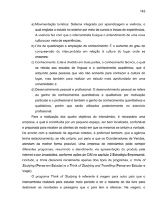 143

a) Movimentação turística: Sistema integrado por aprendizagem e vivência, o
qual engloba o estudo no exterior por meio de cursos e trocas de experiências.
A vivência faz com que o intercambista busque o entendimento de uma nova
cultura por meio de experiências;
b) Fins de qualificação e ampliação de conhecimento: É o aumento do grau de
compreensão do intercambista em relação à cultura do lugar onde se
encontra;
c) Conhecimento: Este é dividido em duas partes, o conhecimento técnico, o qual
se retrata aos estudos de línguas e o conhecimento acadêmico, que é
adquirido pelas pessoas que vão não somente para conhecer a cultura do
lugar, mas também para realizar um estudo mais aprofundado em uma
universidade; e
d) Desenvolvimento pessoal e profissional: O desenvolvimento pessoal se refere
ao ganho de conhecimentos quantitativos e qualitativos por motivação
particular e o profissional é também o ganho de conhecimentos quantitativos e
qualitativos, porém que serão utilizados posteriormente no exercício
profissional.
Para a realização dos quatro objetivos do intercâmbio, é necessário uma
empresa, a qual é constituída por um pequeno espaço, ser bem localizada, confortável
e preparada para receber os clientes de modo em que os mesmos se sintam a vontade.
De acordo com a realidade de algumas cidades, é preferível também, que a agência
tenha estacionamento, se não próprio, por perto e que os Coordenadores de Vendas,
atendam da melhor forma possível. Uma empresa de intercâmbio pode compor
diferentes programas, resumindo o atendimento via apresentação do produto pela
internet e por broadsides, conforme ações de CIM no capítulo 2 Estratégia Empresarial.
Contudo, a Think oferecerá inicialmente apenas dois tipos de programas, o Think of
Studying (Pense em Estudar) e o Think of Studying and Travelling (Pense em Estudar e
Viajar).
O programa Think of Studying é referente à viagem para outro país que o
intercambista realizará para estudar meio período e ter o restante do dia livre para
desbravar as novidades e paisagens que o país tem a oferecer. Na viagem, o

 