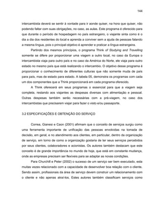 144

intercambista deverá se sentir à vontade para ir aonde quiser, na hora que quiser, não
podendo faltar com suas obrigações, no caso, as aulas. Este programa é oferecido para
que durante o período de hospedagem no país estrangeiro, o viajante sinta como é o
dia a dia dos residentes do local e aprenda a conviver sem a ajuda de pessoas falando
a mesma língua, pois o principal objetivo é aprender e praticar a língua estrangeira.
Partindo dos mesmos princípios, o programa Think of Studying and Travelling
somente se difere por proporcionar uma viagem a outro local, no caso da Europa o
intercambista viaja para outro país e no caso da América do Norte, ele viaja para outro
estado no mesmo país que está realizando o intercambio. O objetivo desse programa é
proporcionar o conhecimento de diferentes culturas que não somente muda de país
para país, mas de estado para estado. A tabela 05, demonstra os programas com cada
um dos componentes que a Think proporcionará em cada programa oferecido.
A Think oferecerá em seus programas o essencial para que a viagem seja
completa, restando aos viajantes as despesas diversas com alimentação e pessoal.
Outras despesas também serão necessárias com a pré-viagem, no caso dos
intercambistas que precisarem viajar para fazer o visto e/ou passaporte.

3.2 ESPECIFICAÇÕES E OBTENÇÃO DO SERVIÇO

Correa, Gianesi e Caon (2001) afirmam que o conceito de serviços surgiu como
uma ferramenta importante de unificação das pessoas envolvidas na tomada de
decisão, em geral, e no atendimento aos clientes, em particular, dentro da organização
de serviço, em torno de como a organização gostaria de ter seus serviços percebidos
por seus clientes, colaboradores e acionistas. Os autores também destacam que este
conceito é de grande importância no mundo de hoje, que está em constante mudança,
onde as empresas precisam ser flexíveis para se adaptar as novas condições.
Para Churchill e Peter (2002) o sucesso de um serviço ser bem executado, esta
muitas vezes relacionado com a capacidade de desenvolver boa relação com o cliente.
Sendo assim, profissionais da área de serviço devem construir um relacionamento com
o cliente e não apenas atraí-los. Estes autores também classificam serviços como

 