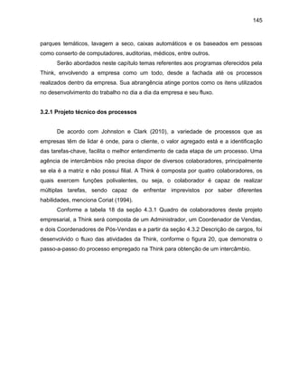 145

parques temáticos, lavagem a seco, caixas automáticos e os baseados em pessoas
como conserto de computadores, auditorias, médicos, entre outros.
Serão abordados neste capítulo temas referentes aos programas oferecidos pela
Think, envolvendo a empresa como um todo, desde a fachada até os processos
realizados dentro da empresa. Sua abrangência atinge pontos como os itens utilizados
no desenvolvimento do trabalho no dia a dia da empresa e seu fluxo.

3.2.1 Projeto técnico dos processos

De acordo com Johnston e Clark (2010), a variedade de processos que as
empresas têm de lidar é onde, para o cliente, o valor agregado está e a identificação
das tarefas-chave, facilita o melhor entendimento de cada etapa de um processo. Uma
agência de intercâmbios não precisa dispor de diversos colaboradores, principalmente
se ela é a matriz e não possui filial. A Think é composta por quatro colaboradores, os
quais exercem funções polivalentes, ou seja, o colaborador é capaz de realizar
múltiplas tarefas, sendo capaz de enfrentar imprevistos por saber diferentes
habilidades, menciona Coriat (1994).
Conforme a tabela 18 da seção 4.3.1 Quadro de colaboradores deste projeto
empresarial, a Think será composta de um Administrador, um Coordenador de Vendas,
e dois Coordenadores de Pós-Vendas e a partir da seção 4.3.2 Descrição de cargos, foi
desenvolvido o fluxo das atividades da Think, conforme o figura 20, que demonstra o
passo-a-passo do processo empregado na Think para obtenção de um intercâmbio.

 