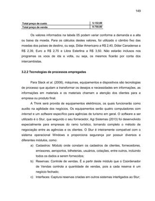 149

Total preço de custo
Total preço de venda

5.132,00
9.750,80

Os valores informados na tabela 05 podem variar conforme a demanda e a alta
ou baixa da moeda. Para os cálculos destes valores, foi utilizado o câmbio fixo das
moedas dos países de destino, ou seja, Dólar Americano a R$ 2,40, Dólar Canadense a
R$ 2,39, Euro a R$ 2,75 e Libra Esterlina a R$ 3,50. Não estarão inclusos nos
programas os voos de ida e volta, ou seja, os mesmos ficarão por conta dos
intercambistas.

3.2.2 Tecnologias de processos empregadas

Para Slack et al. (2008), máquinas, equipamentos e dispositivos são tecnologias
de processo que ajudam a transformar os desejos e necessidades em informações, as
informações em materiais e os materiais chamam a atenção dos clientes para a
empresa ou produto final.
A Think será provida de equipamentos eletrônicos, os quais funcionarão como
auxilio na agilidade dos negócios. Os equipamentos serão quatro computadores com
internet e um software específico para agências de turismo em geral. O software a ser
utilizado é o Stur, que segundo o seu fornecedor, Agi Sistemas (2013) foi desenvolvido
especialmente para empresas do ramo turístico, tornando completo o método de
negociação entre as agências e os clientes. O Stur é inteiramente compatível com o
sistema operacional Windows e proporciona segurança por possuir diversos e
diferentes módulos, como:
a) Cadastros: Módulo onde constam os cadastros de clientes, fornecedores,
emissores, aeroportos, bilheterias, usuários, cotações, entre outros, incluindo
todos os dados a serem fornecidos;
b) Reservas: Controle de vendas. É a partir deste módulo que o Coordenador
de Vendas controla a quantidade de vendas, pois a cada reserva é um
negócio fechado;
c) Interfaces: Captura reservas criadas em outros sistemas interligados ao Stur;

 