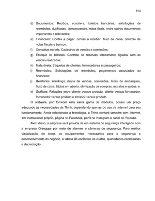 150

d) Documentos:

Recibos,

vouchers,

boletos

bancários,

solicitações

de

reembolso, duplicatas, comprovantes, notas ficais, entre outros documentos
importantes e relevantes;
e) Financeiro: Contas a pagar, contas a receber, fluxo de caixa, controle de
notas fiscais e bancos;
f)

Consultas na tela: Cadastros de vendas e comissões;

g) Estoque de bilhetes: Controle de reservas inteiramente ligados com as
vendas realizadas;
h) Mala direta: Etiquetas de clientes, fornecedores e passageiros;
i)

Reembolso:

Solicitações

de

reembolso,

pagamentos

associados

ao

financeiro;
j)

Relatórios: Rankings, mapa de vendas, comissões, listas de embarques,
fluxo de caixa, títulos em aberto, otimização de compras, extratos e saldos; e

k) Gráficos: Relações entre cliente versus produto, cliente versus fornecedor,
fornecedor versus produto e emissor versus produto.
O software, por fornecer esta vasta gama de módulos, possui um preço
adequado às necessidades da Think, dependendo apenas do uso da internet para seu
funcionamento. Ainda relacionado a tecnologia, a Think contará também com internet,
site institucional próprio, página no Facebook, perfil no Instagram e canal no Youtube.
Além disso, a empresa será provida de um sistema de segurança interligado com
a empresa Orsegups por meio de alarmes e câmeras de segurança. Para melhor
visualização

de

todos

os

equipamentos

necessários

para

a

segurança

e

desenvolvimento do negócio, a tabela 06 esclarece os custos, quantidades necessárias
e depreciação.

 