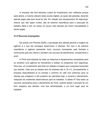 152
A empresa não terá elevados custos de investimento com softwares porque
após aberta, a mesma utilizará redes sociais digitais, as quais são gratuitas, devendo
apenas pagar pela taxa anual do site. Em relação aos equipamentos de segurança,
mesmo que não sejam muitos, são de extrema importância para a execução do
trabalho diário e tem um preço um pouco mais elevado por terem mensalidades a
serem pagas.

3.2.3 Recursos empregados

De acordo com Parente (2000), a percepção dos clientes perante a imagem da
agência é o que ela consegue desenvolver e oferecer. Por isso é de extrema
importância a agência apresentar bons recursos começando pela fachada e
continuando pelo seu interior e também nos recursos de atendimento, complementa o
autor.
A Think será disposta de todas as máquinas e equipamentos necessários para
se constituir uma agência de intercâmbio e realizar os programas com segurança.
Para isso, um investimento será feito em relação à imagem que a empresa transmitirá
aos clientes. Visto que as classes alvo da empresa são A, B e C, principalmente, a
empresa disponibilizará já na entrada o cantinho do café com poltronas para os
clientes que chegarem e não puderem ser atendidos logo; e durante o atendimento,
máquinas de excelentes desenvolturas para se trabalhar. A tabela 07 lista todos os
recursos necessários para o atendimento da Think, visando desde o princípio ter um
bom receptivo aos clientes, uma boa administração, e um bom lugar para se
trabalhar.

 