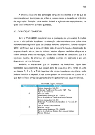 155

A empresa visa uma boa percepção por parte dos clientes a fim de que os
mesmos retornem à empresa e se sintam a vontade desde a chegada até o término
da negociação. Também, para auxiliar, haverá a agilidade dos equipamentos, os
quais serão todos novos e de boa qualidade.

3.3 LOCALIZAÇÃO COMERCIAL

Levy e Weitz (2000) mencionam que a localização de um negócio é, muitas
vezes, o principal fator levado em consideração pelos administradores, pois é uma
importante estratégia que pode ser utilizada de forma competitiva. Martins e Laugeni
(2005) confirmam que a competitividade está diretamente ligada à localização do
empreendimento. Ainda, para os autores, existem algumas decisões adequadas a
serem tomadas antes da instalação, sendo elas: medida da capacidade, que é a
produção máxima da empresa em condições normais de operação e por um
determinado período de tempo.
Portanto, é interessante que as empresas de intercâmbio sejam bem
localizadas e principalmente, que estejam perto do seu público alvo. Tendo em vista
as classes A, B e C, a Think levantou três pontos importantes da cidade, onde
poderia constituir a empresa. Estes pontos podem ser visualizados no quadro 84, o
qual demonstra os principais lugares levantados pela empresa e seus diferenciais.

Opção comercial

A

B

Quadro 84: Opções comerciais.
Descrição
Cidade: Jaraguá do Sul - SC
Endereço: Rua Erwino Menegotti, 1721 – Rau
Tipo de imóvel: Casa
Área útil: 70 m²
Valor mensal do aluguel: R$ 3.000,00
Ponto de referência: Católica de Santa Catarina
Cidade: Jaraguá do Sul - SC
Endereço: Avenida Marechal Deodoro da Fonseca, SN
– Centro
Tipo de imóvel: Sala comercial
Área útil: 100 m²
Valor mensal do aluguel: R$ 4.500,00
Ponto de referência: Colégio Bom Jesus e Colégio
Marista São Luís

 