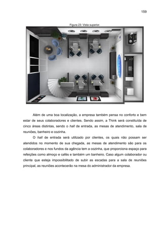 159

Figura 23: Vista superior.

Além de uma boa localização, a empresa também pensa no conforto e bem
estar de seus colaboradores e clientes. Sendo assim, a Think será constituída de
cinco áreas distintas, sendo o hall de entrada, as mesas de atendimento, sala de
reuniões, banheiro e cozinha.
O hall de entrada será utilizado por clientes, os quais não possam ser
atendidos no momento de sua chegada, as mesas de atendimento são para os
colaboradores e nos fundos da agência tem a cozinha, que proporciona espaço para
refeições como almoço e cafés e também um banheiro. Caso algum colaborador ou
cliente que esteja impossibilitado de subir as escadas para a sala de reuniões
principal, as reuniões acontecerão na mesa do administrador da empresa.

 