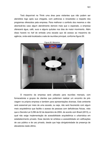 161

Terá disponível na Think uma área para visitantes que não podem ser
atendidos logo após sua chegada, com poltronas e broadsides a respeito dos
programas oferecidos pela empresa. Para melhorar o conforto dos mesmos e não
aborrecê-los caso algum atendimento demore mais que o esperado, a empresa
oferecerá água, café, suco e alguns quitutes nos dias de maior movimento. Além
disso haverá no hall de entrada uma escada que dá acesso ao mezanino da
agência, onde está localizada a sala de reuniões principal, conforme figura 26.
Figura 26: Mezanino.

O mezanino da empresa será utilizado para reuniões mensais, com
fornecedores e grupos de clientes que preferirem realizar um encontro de préviagem na própria empresa e também para apresentações diversas. Este ambiente
será acessível por meio de uma escada, ou seja, não será favorecido com algum
meio arquitetônico que facilite o acesso de pessoas com deficiências físicas, visto
que o Decreto Lei 5.296 de 02 de dezembro de 2004, de acordo com Brasil (2013), a
qual não exige implementação de acessibilidade arquitetônica e urbanística em
estabelecimento privado. Esse decreto lei enfatiza a acessibilidade em edificações
de uso público e de uso privado, desde que haja obrigatoriedade da presença de
elevadores neste último.

 
