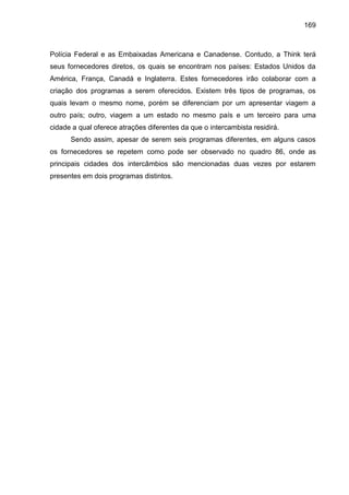 169

Polícia Federal e as Embaixadas Americana e Canadense. Contudo, a Think terá
seus fornecedores diretos, os quais se encontram nos países: Estados Unidos da
América, França, Canadá e Inglaterra. Estes fornecedores irão colaborar com a
criação dos programas a serem oferecidos. Existem três tipos de programas, os
quais levam o mesmo nome, porém se diferenciam por um apresentar viagem a
outro país; outro, viagem a um estado no mesmo país e um terceiro para uma
cidade a qual oferece atrações diferentes da que o intercambista residirá.
Sendo assim, apesar de serem seis programas diferentes, em alguns casos
os fornecedores se repetem como pode ser observado no quadro 86, onde as
principais cidades dos intercâmbios são mencionadas duas vezes por estarem
presentes em dois programas distintos.

 