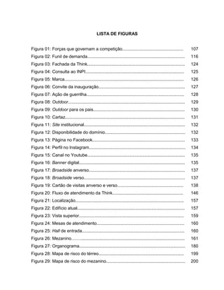 17

LISTA DE FIGURAS

Figura 01: Forças que governam a competição..................................................

107

Figura 02: Funil de demanda................................................................................

116

Figura 03: Fachada da Think................................................................................

124

Figura 04: Consulta ao INPI.................................................................................

125

Figura 05: Marca..................................................................................................

126

Figura 06: Convite da inauguração.......................................................................

127

Figura 07: Ação de guerrilha................................................................................

128

Figura 08: Outdoor................................................................................................

129

Figura 09: Outdoor para os pais...........................................................................

130

Figura 10: Cartaz..................................................................................................

131

Figura 11: Site institucional...................................................................................

132

Figura 12: Disponibilidade do domínio..................................................................

132

Figura 13: Página no Facebook............................................................................

133

Figura 14: Perfil no Instagram...............................................................................

134

Figura 15: Canal no Youtube................................................................................

135

Figura 16: Banner digital.......................................................................................

135

Figura 17: Broadside anverso...............................................................................

137

Figura 18: Broadside verso...................................................................................

137

Figura 19: Cartão de visitas anverso e verso......................................................

138

Figura 20: Fluxo de atendimento da Think..........................................................

146

Figura 21: Localização.........................................................................................

157

Figura 22: Edifício atual........................................................................................

157

Figura 23: Vista superior......................................................................................

159

Figura 24: Mesas de atendimento........................................................................

160

Figura 25: Hall de entrada....................................................................................

160

Figura 26: Mezanino.............................................................................................

161

Figura 27: Organograma.......................................................................................

180

Figura 28: Mapa de risco do térreo......................................................................

199

Figura 29: Mapa de risco do mezanino.................................................................

200

 
