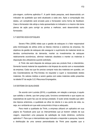 172

pós-viagem, conforme apêndice F. A partir desta pesquisa, será desenvolvido um
indicador de qualidade que será atualizado a cada ano. Após a computação dos
dados, um compêndio será enviado para o fornecedor como forma de feedback.
Caso o fornecedor não atinja a meta apresentada no indicador e o mesmo não tome
planos de ação para corrigir os pontos a melhorar, será desenvolvido outro
fornecedor.

3.7 GESTÃO DOS ESTOQUES

Severo Filho (2006) relata que a gestão de estoques é o fator responsável
pela minimização de atritos entre os fatores internos e externos da empresa. Os
objetivos da gestão de estoques são assegurar o suprimento de materiais tendo os
devidos conhecimentos de demanda, manter os investimentos de estoques
relativamente econômicos, eliminar materiais obsoletos e manter os materiais à
disposição dos utilizadores quando solicitado.
A Think não será disposta de estoque para seu produto final, o intercâmbio.
Somente haverá material de expediente e de limpeza de acordo com a necessidade
da empresa. Cada vez que for preciso comprar mais dos materiais em questão, um
dos Coordenadores de Pós-Vendas irá requisitar e suprir a necessidade destes
materiais. Os valores médios a serem gastos com estes materiais estão presentes
na tabela 07 da seção 3.2.3 Recursos Empregados.

3.8 SISTEMA DA QUALIDADE

De acordo com Lucinda (2010), a qualidade, em relação a serviços, é aquilo
que satisfaz o cliente, que tem preço justo, funciona corretamente e que supera as
expectativas de quem faz uso do serviço prestado. O autor ainda ressalta que além
dos tópicos anteriores, a qualidade ao olhar do cliente é o seu ponto de vista, ou
seja, se o ambiente em que está consumindo é limpo e adequado.
Para medir a qualidade da Think, a empresa utilizará um aplicativo em sua
página do Facebook para que os intercambistas que já tiverem voltado de sua
viagem, respondam uma pesquisa de satisfação de modo dinâmico, conforme
apêndice F. Para que o intercambista seja motivado a responder a pesquisa, haverá
a distribuição de uma caneca personalizada da Think para aqueles que a

 
