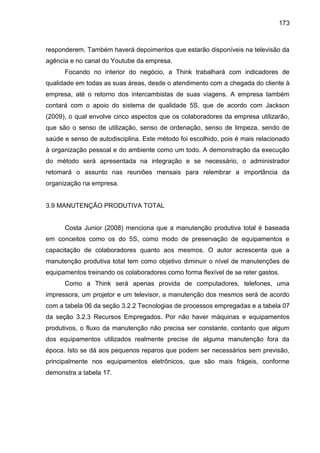 173

responderem. Também haverá depoimentos que estarão disponíveis na televisão da
agência e no canal do Youtube da empresa.
Focando no interior do negócio, a Think trabalhará com indicadores de
qualidade em todas as suas áreas, desde o atendimento com a chegada do cliente à
empresa, até o retorno dos intercambistas de suas viagens. A empresa também
contará com o apoio do sistema de qualidade 5S, que de acordo com Jackson
(2009), o qual envolve cinco aspectos que os colaboradores da empresa utilizarão,
que são o senso de utilização, senso de ordenação, senso de limpeza, sendo de
saúde e senso de autodisciplina. Este método foi escolhido, pois é mais relacionado
à organização pessoal e do ambiente como um todo. A demonstração da execução
do método será apresentada na integração e se necessário, o administrador
retomará o assunto nas reuniões mensais para relembrar a importância da
organização na empresa.

3.9 MANUTENÇÃO PRODUTIVA TOTAL

Costa Junior (2008) menciona que a manutenção produtiva total é baseada
em conceitos como os do 5S, como modo de preservação de equipamentos e
capacitação de colaboradores quanto aos mesmos. O autor acrescenta que a
manutenção produtiva total tem como objetivo diminuir o nível de manutenções de
equipamentos treinando os colaboradores como forma flexível de se reter gastos.
Como a Think será apenas provida de computadores, telefones, uma
impressora, um projetor e um televisor, a manutenção dos mesmos será de acordo
com a tabela 06 da seção 3.2.2 Tecnologias de processos empregadas e a tabela 07
da seção 3.2.3 Recursos Empregados. Por não haver máquinas e equipamentos
produtivos, o fluxo da manutenção não precisa ser constante, contanto que algum
dos equipamentos utilizados realmente precise de alguma manutenção fora da
época. Isto se dá aos pequenos reparos que podem ser necessários sem previsão,
principalmente nos equipamentos eletrônicos, que são mais frágeis, conforme
demonstra a tabela 17.

 
