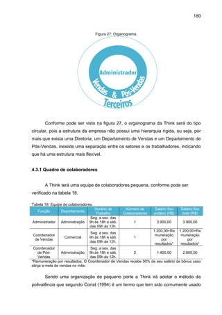 180

Figura 27: Organograma.

Conforme pode ser visto na figura 27, o organograma da Think será do tipo
circular, pois a estrutura da empresa não possui uma hierarquia rígida, ou seja, por
mais que exista uma Diretoria, um Departamento de Vendas e um Departamento de
Pós-Vendas, inexiste uma separação entre os setores e os trabalhadores, indicando
que há uma estrutura mais flexível.

4.3.1 Quadro de colaboradores

A Think terá uma equipe de colaboradores pequena, conforme pode ser
verificado na tabela 18.
Tabela 18: Equipe de colaboradores.
Função

Departamento

Administrador

Administração

Coordenador
de Vendas

Comercial

Coordenador
de PósAdministração
Vendas
*Remuneração por resultados: O
atinja a meta de vendas no mês.

Horário de
Trabalho
Seg. a sex. das
9h às 18h e sáb.
das 09h às 12h.
Seg. a sex. das
9h às 18h e sáb.
das 09h às 12h.

Número de
Colaboradores

Salário fixo
unitário (R$)

Salário fixo
total (R$)

1

3.900,00

3.900,00

1

1.200,00+Re
muneração
por
resultados*

1.200,00+Re
muneração
por
resultados*

Seg. a sex. das
9h às 18h e sáb.
2
1.400,00
2.800,00
das 09h às 12h.
Coordenador de Vendas recebe 50% de seu salário de bônus caso

Sendo uma organização de pequeno porte a Think irá adotar o método da
polivalência que segundo Coriat (1994) é um termo que tem sido comumente usado

 