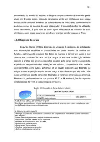 181

no contexto do mundo do trabalho e designa a capacidade de o trabalhador poder
atuar em diversas áreas, podendo caracterizar ainda um profissional que possui
flexibilização funcional. Portanto, os colaboradores da Think terão conhecimento e
poderão exercer as funções de outro colaborador. O principal objetivo da utilização
desta ferramenta, é para que se caso algum colaborador se ausente de suas
atividades, outro possa assumi-las sem trazer grandes transtornos para a Think.

4.3.2 Descrição de cargos

Segundo Marras (2000) a descrição de um cargo é o processo de sintetização
das informações recebidas e prospectadas no passo anterior de análise das
funções, padronizando o registro dos dados de maneira a permitir um rápido e fácil
acesso aos contornos de cada um dos cargos da empresa. A descrição também
registra a análise dos diversos requisitos exigidos pelo cargo, como: escolaridade,
experiência, responsabilidade, condições de trabalho, complexidade das tarefas,
conhecimentos, entre outros. Bohlander et. al. (2005) explanam que descrição de
cargos é uma exposição escrita de um cargo e dos deveres que ele inclui. Não
existe um formato padrão para estas descrições e variam de empresa para empresa.
Deste modo, pode-se observar nos quadros 92, 93 e 94 as descrições de cargo dos
colaboradores da Think e suas principais atividades.
Quadro 92: Descrição de Cargo do Administrador.
DESCRIÇÃO DE CARGO
CARGO: Administrador
FUNÇÃO: Administrador

CBO: 2521-05

1. OBJETIVO GERAL DO CARGO/FUNÇÃO
Coordenar, supervisionar e orientar as atividades dentro da empresa com o com o objetivo de criar
condições para o aprimoramento das áreas.

2. PRINCIPAIS ATIVIDADES
- Planejar, coordenar e acompanhar a prestação dos programas de intercâmbio cultural oferecidos
pela empresa;
- Gerar relatórios gerenciais e efetuar análise dos mesmos;
- Negociar e controlar taxas e tarifas bancárias;
- Elaborar e acompanhar o fluxo de caixa;
- Autorizar as contas a pagar;
- Desenvolver fornecedores;
- Realizar parcerias de prospecção;
- Definir estratégias de marketing;

 