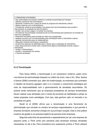 183

2. PRINCIPAIS ATIVIDADES
- Dar continuidade ao processo conforme o contrato encaminhado por Vendas;
- Solicitar orçamento aos fornecedores;
- Alimentar o sistema com o preço de venda do programa de intercâmbio cultural;
- Efetuar reservas com os fornecedores;
- Providenciar cartas de acomodação e de estudo junto aos fornecedores para auxiliar o
intercambista na imigração do país de destino;
- Auxiliar nas contas a pagar e a receber da empresa;
- Providenciar documentação necessária junto ao intercambista para assessorar na emissão de
visto e/ou passaporte;
- Preencher formulários para emissão de vistos e/ou passaportes;
- Realizar encontro com os intercambistas para orientações sobre o intercâmbio cultural;
- Agendar treinamentos para os colaboradores;
- Requisitar materiais de limpeza e expediente;
- Encaminhar pesquisa de satisfação para o cliente após a realização do intercâmbio;
- Estar disponível para contato caso o cliente tenha alguma necessidade durante e após o
intercâmbio;
- Auxiliar o Administrador;
- Auxiliar o coordenador de vendas;
- E demais atividades.

4.3.3 Terceirização

Para Giosa (2003), a terceirização é um mecanismo moderno usado como
uma técnica de administração baseado no critério de início, meio e fim. Silva, Santos
e Santos (2006) comentam que, além da modernização, as empresas que contratam
o trabalho de terceiros agregam valor a si e buscam o crescimento estratégico por
meio da responsabilidade com o gerenciamento de atividades secundárias. Os
autores ainda mencionam que as empresas prestadoras de serviços terceirizados
devem realizar suas atividades com o intuito de aumentar as habilidades e atingir as
metas propostas como estratégias. Com isso, elas ganham valor no mercado e na
sociedade em geral.
Saratt et al (2000) afirma que a terceirização é uma ferramenta de
administração que consiste na compra de serviços especializados e que permite à
empresa tomadora concentrar energia em sua principal vocação. Esta é uma prática
moderna de gestão e um processo legítimo de parceria entre empresas.
Seguindo esta linha de pensamento e especialmente por ser uma empresa de
pequeno porte, a Think conta com parceiros para terceirizar diversas atividades
necessárias no dia a dia. Para consultoria e/ou assessoria jurídica a Think utilizará

 