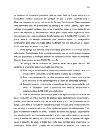 184

os serviços de advocacia prestados pelo escritório Fuck & Soares Advocacia e
Consultoria Jurídica localizado em Jaraguá do Sul. O plano escolhido será o
Flex, que consiste em envio quinzenal da Revista Eletrônica de Direito contendo
uma entrevista com um profissional de destaque de Santa Catarina, bem como
notícias empresariais jurídicas, tais como, orientações legais e comentários de leis
novas de interesse do empresariado. Neste plano ainda estão englobadas duas
consultas por mês, não cumulativas. O valor deste plano é de R$ 87,60 mensais. Em
suma, este é um serviço necessário para antecipar riscos no planejamento
empresarial, para estar informado sobre mudanças nas leis trabalhistas e, assim,
trazer mais segurança para o negócio.
Outro serviço que também será terceirizado pela Think é o serviço contábil
pela Marlian Contabilidade. Esta prestará assessoria com os serviços de emissão de
folha de pagamento e encargos, também irá controlar aspectos fiscais da empresa.
O custo deste serviço será de R$ 600,00 por mês.
Os serviços de recrutamento de pessoal serão feitos pela Recruta RH
conforme o orçamento abaixo informado pela empresa:
a) Para cargos administrativos, técnicos e liderança será cobrada uma taxa
única de 50% (cinquenta por cento) sobre o salário do contratado;
b) Para contratação de mão de obra temporária será cobrada uma taxa de
67% (sessenta e sete por cento) sobre o salário do contratado por mês;
c) Encaminhamento, recebimento e conferência de toda documentação préfixada e necessária para a admissão dos efetivos, temporários e
estagiários taxa de R$ 30,00 por colaborador.
A Think irá terceirizar este serviço, pois uma agencia especializada de RH
pode entrevistar um maior número de pessoas para posteriormente encaminhar o
melhor candidato, de acordo com as especificações que o cliente solicitou para o
cargo. Além disto, a Recruta RH realizará reuniões mensais para acompanhamento
dos serviços e possíveis melhorias. Outra opção que poderá ser utilizada pela Think
para recrutamento externo é o SINE – Sistema Nacional de Emprego, órgão federal
que não tem custo sobre o serviço prestado, a empresa realiza cadastro no site do
SINE e recebe uma senha para acessar sua conta e postar as opções de vagas.
Após o cadastro da vaga, o órgão tem trinta dias corridos para encaminhar os
candidatos. Ainda nesta questão de recrutamento e seleção, nos casos de

 
