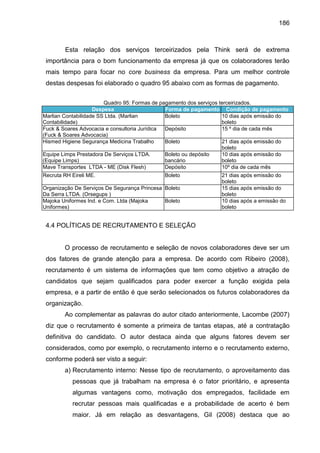 186

Esta relação dos serviços terceirizados pela Think será de extrema
importância para o bom funcionamento da empresa já que os colaboradores terão
mais tempo para focar no core business da empresa. Para um melhor controle
destas despesas foi elaborado o quadro 95 abaixo com as formas de pagamento.
Quadro 95: Formas de pagamento dos serviços terceirizados.
Despesa
Forma de pagamento Condição de pagamento
Marlian Contabilidade SS Ltda. (Marlian
Boleto
10 dias após emissão do
Contabilidade)
boleto
Fuck & Soares Advocacia e consultoria Jurídica
Depósito
15 º dia de cada mês
(Fuck & Soares Advocacia)
Hismed Higiene Segurança Medicina Trabalho
Boleto
21 dias após emissão do
boleto
Equipe Limps Prestadora De Serviços LTDA.
Boleto ou depósito
10 dias após emissão do
(Equipe Limps)
bancário
boleto
Mave Transportes LTDA - ME (Disk Flesh)
Depósito
10º dia de cada mês
Recruta RH Eireli ME.

Boleto

Organização De Serviços De Segurança Princesa Boleto
Da Serra LTDA. (Orsegups )
Majoka Uniformes Ind. e Com. Ltda (Majoka
Boleto
Uniformes)

21 dias após emissão do
boleto
15 dias após emissão do
boleto
10 dias após a emissão do
boleto

4.4 POLÍTICAS DE RECRUTAMENTO E SELEÇÃO

O processo de recrutamento e seleção de novos colaboradores deve ser um
dos fatores de grande atenção para a empresa. De acordo com Ribeiro (2008),
recrutamento é um sistema de informações que tem como objetivo a atração de
candidatos que sejam qualificados para poder exercer a função exigida pela
empresa, e a partir de então é que serão selecionados os futuros colaboradores da
organização.
Ao complementar as palavras do autor citado anteriormente, Lacombe (2007)
diz que o recrutamento é somente a primeira de tantas etapas, até a contratação
definitiva do candidato. O autor destaca ainda que alguns fatores devem ser
considerados, como por exemplo, o recrutamento interno e o recrutamento externo,
conforme poderá ser visto a seguir:
a) Recrutamento interno: Nesse tipo de recrutamento, o aproveitamento das
pessoas que já trabalham na empresa é o fator prioritário, e apresenta
algumas vantagens como, motivação dos empregados, facilidade em
recrutar pessoas mais qualificadas e a probabilidade de acerto é bem
maior. Já em relação as desvantagens, Gil (2008) destaca que ao

 