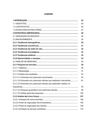 19

SUMÁRIO

1 INTRODUÇÃO.....................................................................................................

25

1.1 OBJETIVOS.......................................................................................................

26

1.2 JUSTIFICATIVA.................................................................................................

26

1.3 ESTRUTURA DO RELATÓRIO.........................................................................

27

2 ESTRATÉGIA EMPRESARIAL...........................................................................

29

2.1 DESCRIÇÃO DO NEGÓCIO............................................................................

29

2.2 MACROAMBIENTE..........................................................................................

30

2.2.1 Tendências demográficas...........................................................................

30

2.2.2 Tendências econômicas.............................................................................

31

2.2.3 Tendências de estilo de vida......................................................................

32

2.2.4 Tendências tecnológicas............................................................................

33

2.2.5 Tendências políticas....................................................................................

34

2.2.6 Oportunidades e ameaças..........................................................................

34

2.3 ANÁLISE DE MERCADO..................................................................................

35

2.3.1 Pesquisa de mercado..................................................................................

36

2.3.1.1 Objetivos.....................................................................................................

36

2.3.1.2 Metodologia................................................................................................

37

2.3.1.3 Análise dos resultados................................................................................

43

2.3.1.3.1 Entrevista com potenciais concorrentes..................................................

43

2.3.1.3.2 Entrevista com potenciais clientes que realizaram intercâmbio..............

61

2.3.1.3.3 Entrevista com potenciais clientes que pretendem realizar um
intercâmbio..............................................................................................................

79

2.3.1.3.4 Pesquisa quantitativa com potenciais clientes.........................................

90

2.3.1.3.5 Análise geral das pesquisas....................................................................

106

2.3.2 Análise das cinco forças.............................................................................

107

2.3.2.1 Ameaças de novos entrantes.....................................................................

108

2.3.2.2 Poder de negociação dos fornecedores.....................................................

109

2.3.2.3 Poder de negociação dos clientes..............................................................

109

2.3.2.4 Ameaças de serviços substitutos................................................................

110

 